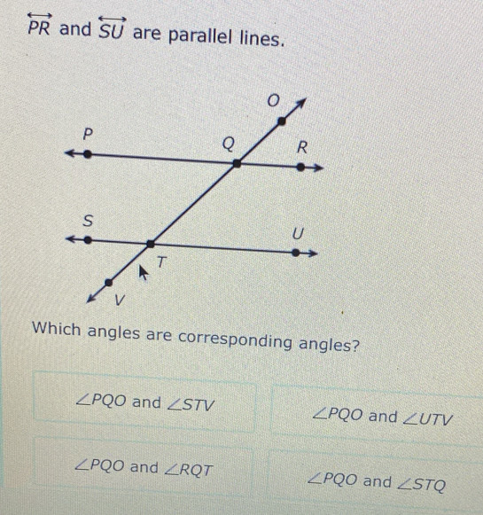 overleftrightarrow PR and overleftrightarrow SU are parallel lines.
Which angles are corresponding angles?
∠ PQO and ∠ STV
∠ PQO and ∠ UTV
∠ PQO and ∠ RQT
∠ PQO and ∠ STQ