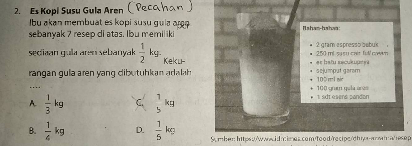 Es Kopi Susu Gula Aren
Ibu akan membuat es kopi susu gula a
Bahan-bahan:
sebanyak 7 resep di atas. Ibu memiliki
2 gram espresso bubuk
250 ml susu cair full cream
sediaan gula aren sebanyak  1/2 kg. Keku-
es batu secukupnya
rangan gula aren yang dibutuhkan adalah sejumput garam
100 ml air
_…
100 gram gula aren
A.  1/3 kg  1/5 kg
1 sdt esens pandan
C.
B.  1/4 kg  1/6 kg
D.
Sumber: https://www.idntimes.com/food/recipe/dhiya-azzahra/resep