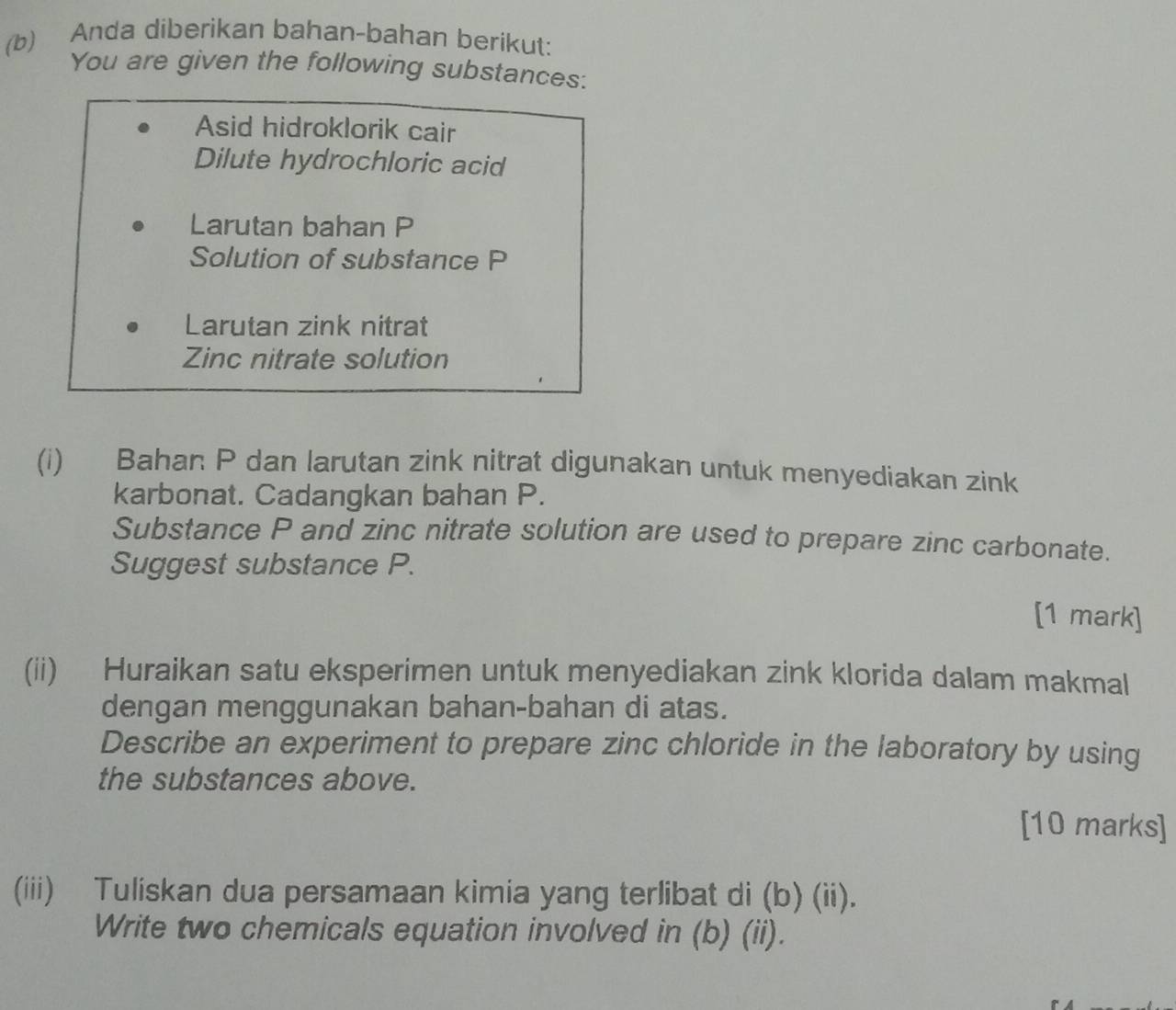 Anda diberikan bahan-bahan berikut: 
You are given the following substances: 
Asid hidroklorik cair 
Dilute hydrochloric acid 
Larutan bahan P
Solution of substance P
Larutan zink nitrat 
Zinc nitrate solution 
(i) Bahan P dan larutan zink nitrat digunakan untuk menyediakan zink 
karbonat. Cadangkan bahan P. 
Substance P and zinc nitrate solution are used to prepare zinc carbonate. 
Suggest substance P. 
[1 mark] 
(ii) Huraikan satu eksperimen untuk menyediakan zink klorida dalam makmal 
dengan menggunakan bahan-bahan di atas. 
Describe an experiment to prepare zinc chloride in the laboratory by using 
the substances above. 
[10 marks] 
(iii) Tuliskan dua persamaan kimia yang terlibat di (b) (ii). 
Write two chemicals equation involved in (b) (ii).