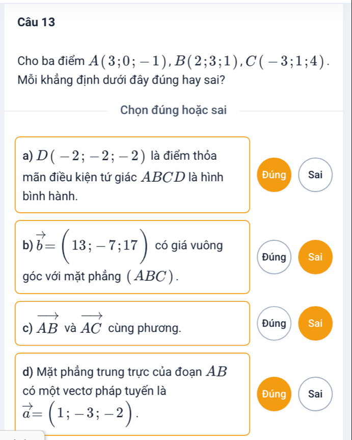 Cho ba điểm A(3;0;-1), B(2;3;1), C(-3;1;4). 
Mỗi khẳng định dưới đây đúng hay sai?
Chọn đúng hoặc sai
a) D(-2;-2;-2) là điểm thỏa
mãn điều kiện tứ giác ABCD là hình Đúng Sai
bình hành.
b) vector b=(13;-7;17) có giá vuông
Đúng Sai
góc với mặt phẳng (ABC).
Đúng
c) vector AB và vector AC cùng phương. Sai
d) Mặt phẳng trung trực của đoạn AB
có một vectơ pháp tuyến là Đúng Sai
vector a=(1;-3;-2).