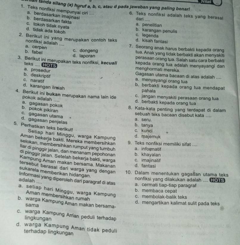 Nilai
ian tanda silang (x) huruf a, b, c, atau d pada jawaban yang paling benar!
1. Teks nonfiksi mempunyai ciri .... 6. Teks nonfiksi adalah teks yang berasal
a. berdasarkan imajinasi dari ....
b. berdasarkan fakta
a. penelitian
c. tokoh tidak nyata
b. karangan penulis
d. tidak ada tokoh c. legenda
2. Berikut ini yang merupakan contoh teks d. kisah fantasi
nonfiksi adalah ....
a. cerpen
7. Seorang anak harus berbakti kepada orang
c. dongeng tua. Anak yang tidak berbakti akan menyakiti
b. fabel d. laporan perasaan orang tua. Salah satu cara berbakti
3. Berikut ini merupakan teks nonfiksi, kecuali kepada orang tua adalah menyayangi dan
teks .... HOTS menghormati mereka.
a. prosedur Gagasan utama bacaan di atas adalah ....
b.deskriptif a. menyayangi orang tua
c. naratif b. berbakti kepada orang tua mendapat
d. karangan ilmiah
pahala
4. Berikut ini bukan merupakan nama lain ide c. jangan menyakiti perasaan orang tua
pokok adalah … d. berbakti kepada orang tua
a. gagasan pokok
8. Kata-kata penting yang terdapat di dalam
b. pokok pikiran
sebuah teks bacaan disebut kata ....
c. gagasan utama
a. seru.
d. gagasan penjelas b. tanya
5. Perhatikan teks berikut!
c. kunci
Setiap hari Minggu, warga Kampung d. majemuk
Aman bekerja bakti. Mereka membersihkan 9. Teks nonfiksi memiliki sifat ....
selokan, membersihkan rumput yang tumbuh a. informatif
liar di pinggir jalan, dan menanam pepohonan b. khayalan
di pinggir jalan. Setelah bekerja bakti, warga c. imajinatif
Kampung Aman makan bersama. Makanan d. fantasi
tersebut berasal dari warga yang dengan 10. Dalam menentukan gagasan utama teks
sukarela memberikan hidangan.
nonfiksi yang dilakukan adalah .... HOTS
Informasi yang diperoleh dani paragraf di atas a. cermati tiap-tiap paragraf
adalah ....
b. membaca cepat
a. setiap hari Minggu, warga Kampung c. membolak-balik teks
Aman membersihkan rumah
b. warga Kampung Aman makan bersama-
d. mengartikan kalimat sulit pada teks
sama
c. warga Kampung Aman peduli terhadap
lingkungan
d. warga Kampung Aman tidak peduli
terhadap lingkungan