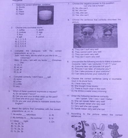 Select the correct beverage container 7. Choose the negative answer to this queston Can she ride a horse?
Bi] Bicx A) Bootie
A) No, she can't Bì No. she car
D) Paper C) GlassD) Yes, she can' C) Yes, she can
I. Choose the sentence that correctly describes the
picture:
2. Choose only countable nourd 1. cofee 5. apple
2. cook es 6.e99
4. sat 3. flour 7.oi
8. pencil
8) 2.3,5.6 A) 1. 2, 5, 8
D) 2, 5, 6,8 C) 2, 3, 5. 8
3. Complete the dialogues with the comect B) They cannot swim very well A) They can't surf very well
prepositions: at. on, in.
John: Hello Mary, tell me what do you like to do _D) They don't swim very well C) They can swim very well
Mary: Hi John, I am with my family Day. Christmas? _Christmas 9. Unscramble the following words to make a question:
Costume / take / can / pictures / / / of / ? / your
B) at, on A) on, in A) Costume take can pictures I of your?
B) Pictures I can take of costume your?
D) in, at C)at, at C) Can I take pictures off your costume?
D) I can take pictures your costume of
4. Complete correctly: I don't have A) some _sat 10. Choose the correct sentence using a countable
B) a few A) I have many rice noun in its plural form.
D) any C) a little
B) She bought three books.
C) There is much chair in the room.
5. Which of these questions expresses a request? D) He drinks a water every moring.
A) Do we speak French?
C) Does she drive your new car? B) Can you and your brother clean up the yard? 11. Order the following sentence correctly.
A) She can speak italian very well  can / speak / she / very / well / Itaan
(D) Do you use your phone to translate words from B)Can speak italian she very well
English? C) Very well she can speak
6. Match the options that completes with the correct D) Speak italian very well she can
prepositions: at, on, in.
1. He works saturdays. 12. According to the picture sellect the correct
2. My birthday I _the summer. b. ln a. Al
sentences
night c. On
3.I sleep A) 1a, 2b, 3c
B) 1c, 2b, 3a
D) 1c. 2a, 3b Cl 1b. 2a. 3