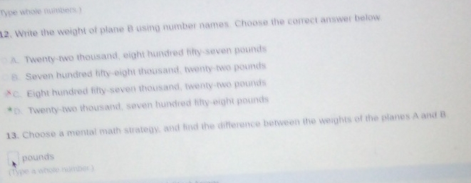 Type whole numbers.)
12. Write the weight of plane B using number names. Choose the correct answer below
A. Twenty-two thousand, eight hundred fifty-seven pounds
8. Seven hundred lifty-eight thousand, twenty-two pounds
C. Eight hundred fifty-seven thousand, twenty-two pounds
D. Twenty-two thousand, seven hundred lifty-eight pounds
13. Choose a mental math strategy, and find the difference between the weights of the planes A and B
pounds
(Type a whole number)