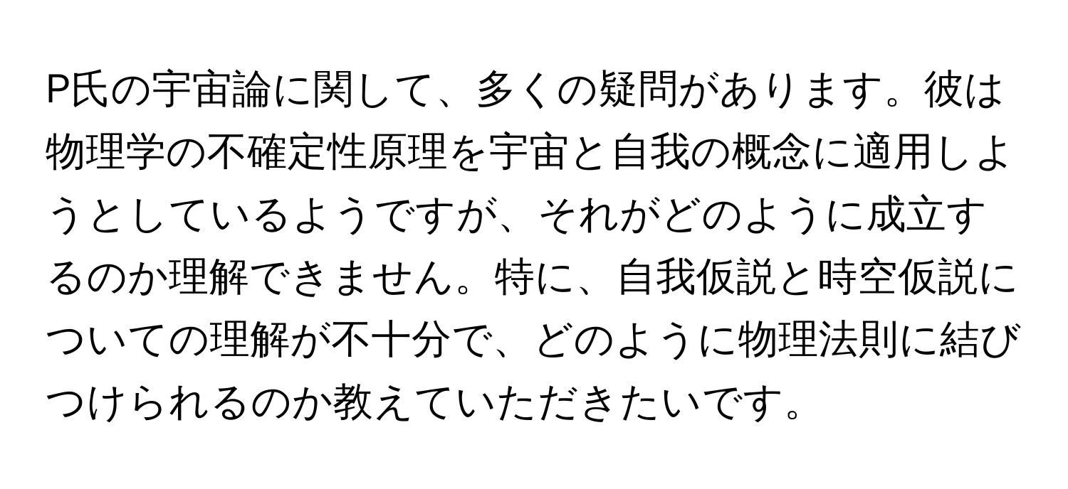 P氏の宇宙論に関して、多くの疑問があります。彼は物理学の不確定性原理を宇宙と自我の概念に適用しようとしているようですが、それがどのように成立するのか理解できません。特に、自我仮説と時空仮説についての理解が不十分で、どのように物理法則に結びつけられるのか教えていただきたいです。