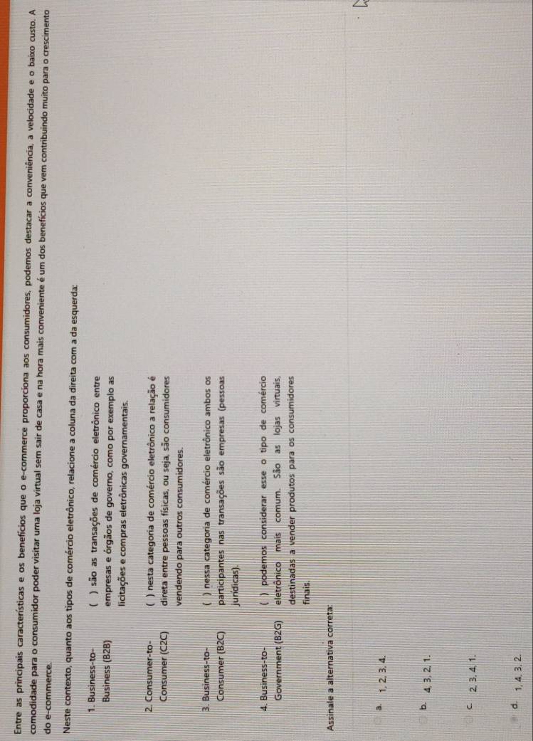 Entre as principais características e os benefícios que o e-commerce proporciona aos consumidores, podemos destacar a conveniência, a velocidade e o baixo custo. A
comodidade para o consumidor poder visitar uma loja virtual sem sair de casa e na hora mais conveniente é um dos benefícios que vem contribuindo muito para o crescimento
do e-commerce.
Neste contexto, quanto aos tipos de comércio eletrônico, relacione a coluna da direita com a da esquerda:
1. Business-to- ( ) são as transações de comércio eletrônico entre
Business (B2B) empresas e órgãos de governo, como por exemplo as
licitações e compras eletrônicas governamentais.
2. Consumer-to- ( ) nesta categoria de comércio eletrônico a relação é
Consumer (C2C) direta entre pessoas físicas, ou seja, são consumidores
vendendo para outros consumidores.
3. Business-to- ( ) nessa categoria de comércio eletrônico ambos os
Consumer (B2C) participantes nas transações são empresas (pessoas
jundicas).
4. Business-to- ( ) podemos considerar esse o tipo de comércio
Government (B2G) eletrônico mais comum. São as lojas virtuais,
destinadas a vender produtos para os consumidores
finais.
Assinale a alternativa correta:
3. 1, 2, 3, 4.
b. 4, 3, 2, 1.
C 2, 3, 4, 1.
d. 1, 4, 3, 2.