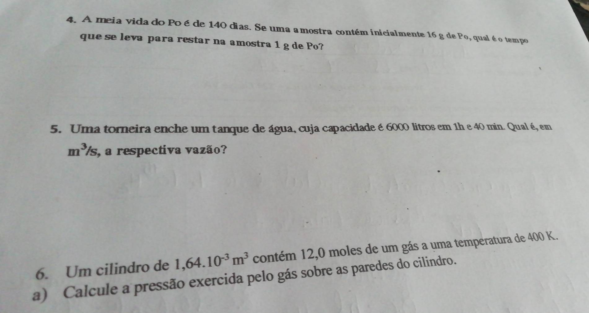 A meia vida do Po é de 140 dias. Se uma amostra contém inicialmente 16 g de Po, qualé o tempo 
que se leva para restar na amostra 1 g de Po? 
5. Uma torneira enche um tanque de água, cuja capacidade é 6000 litros em 1h e 40 min. Qual é, em
m^3/s , a respectiva vazão? 
6. Um cilindro de 1,64.10^(-3)m^3 contém 12,0 moles de um gás a uma temperatura de 400 K. 
a) Calcule a pressão exercida pelo gás sobre as paredes do cilindro.