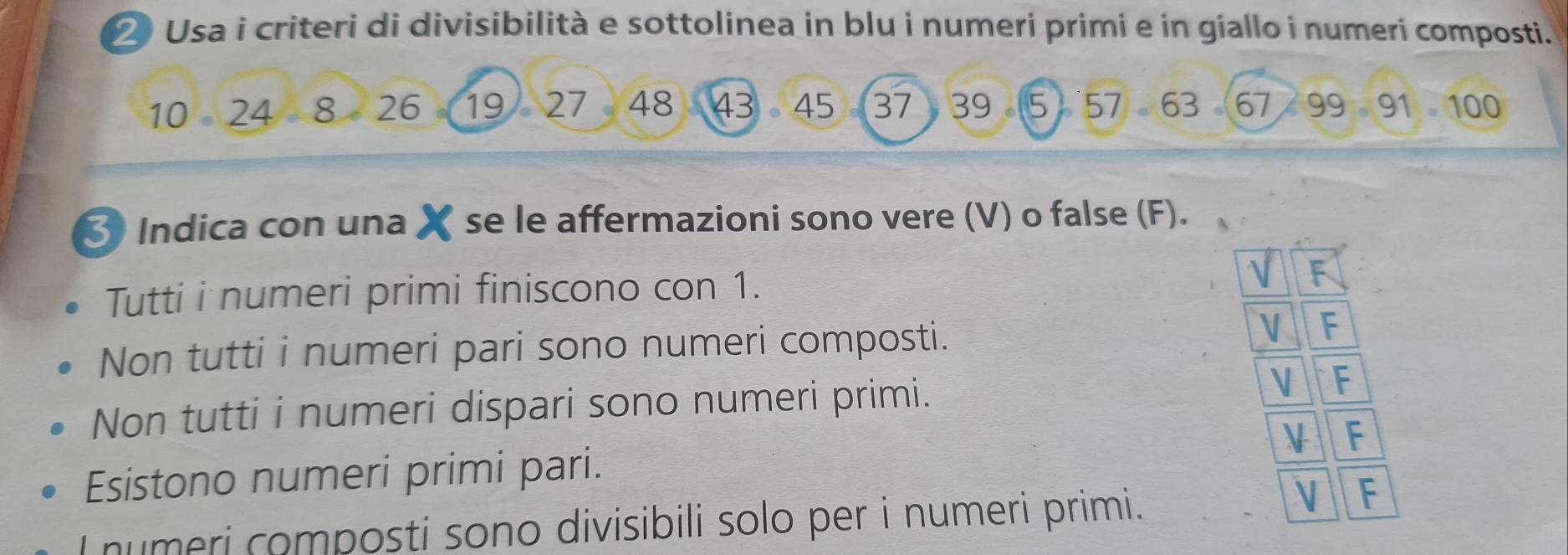 Usa i criteri di divisibilità e sottolinea in blu i numeri primi e in giallo i numeri composti.
10 24 8 26 。 19 27 48 43 。 45 37 ) 39 5  57 63 67 99 91 100
3 Indica con una X se le affermazioni sono vere (V) o false (F).
Tutti i numeri primi finiscono con 1. F
Non tutti i numeri pari sono numeri composti.
VF
Non tutti i numeri dispari sono numeri primi. V F
Esistono numeri primi pari. VF
I numeri composti sono divisibili solo per i numeri primi.
F