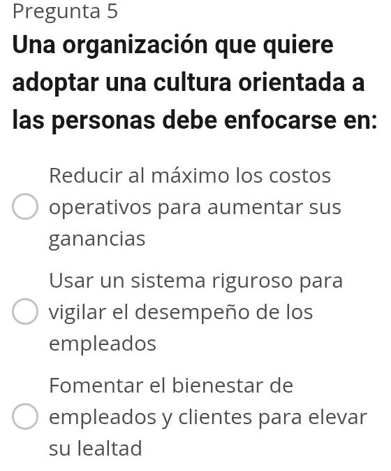 Pregunta 5
Una organización que quiere
adoptar una cultura orientada a
las personas debe enfocarse en:
Reducir al máximo los costos
operativos para aumentar sus
ganancias
Usar un sistema riguroso para
vigilar el desempeño de los
empleados
Fomentar el bienestar de
empleados y clientes para elevar
su lealtad