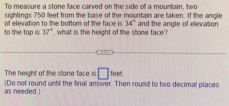 To measure a stone face carved on the side of a mountain, two 
sightings 750 feet from the base of the mountain are taken. If the angle 
of elevation to the bottom of the face is 34° and the angle of elevation 
to the top is 37° , what is the height of the stone face? 
The height of the stone face is □ feet. 
(Do not round until the final answer. Then round to two decimal places 
as needed. )