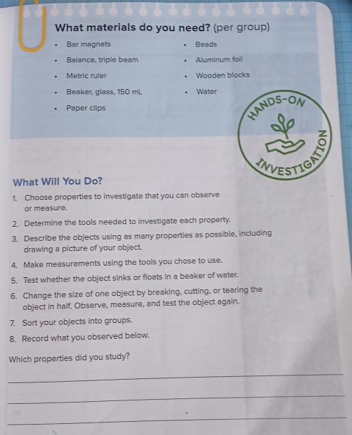 What materials do you need? (per group) 
Bar magnets Beads 
Balance, triple beam Aluminum foil 
Metric ruler . Wooden blocks 
Beaker, glass, 150 mL • Water 
Paper clips 
What Will You Do? 
1. Choose properties to investigate that you can observe 
or measure. 
2. Determine the tools needed to investigate each property. 
3. Describe the objects using as many properties as possible, including 
drawing a picture of your object. 
4. Make measurements using the tools you chose to use. 
5. Test whether the object sinks or floats in a beaker of water. 
6. Change the size of one object by breaking, cutting, or tearing the 
object in half. Observe, measure, and test the object again. 
7. Sort your objects into groups. 
8. Record what you observed below. 
Which properties did you study? 
_ 
_ 
_