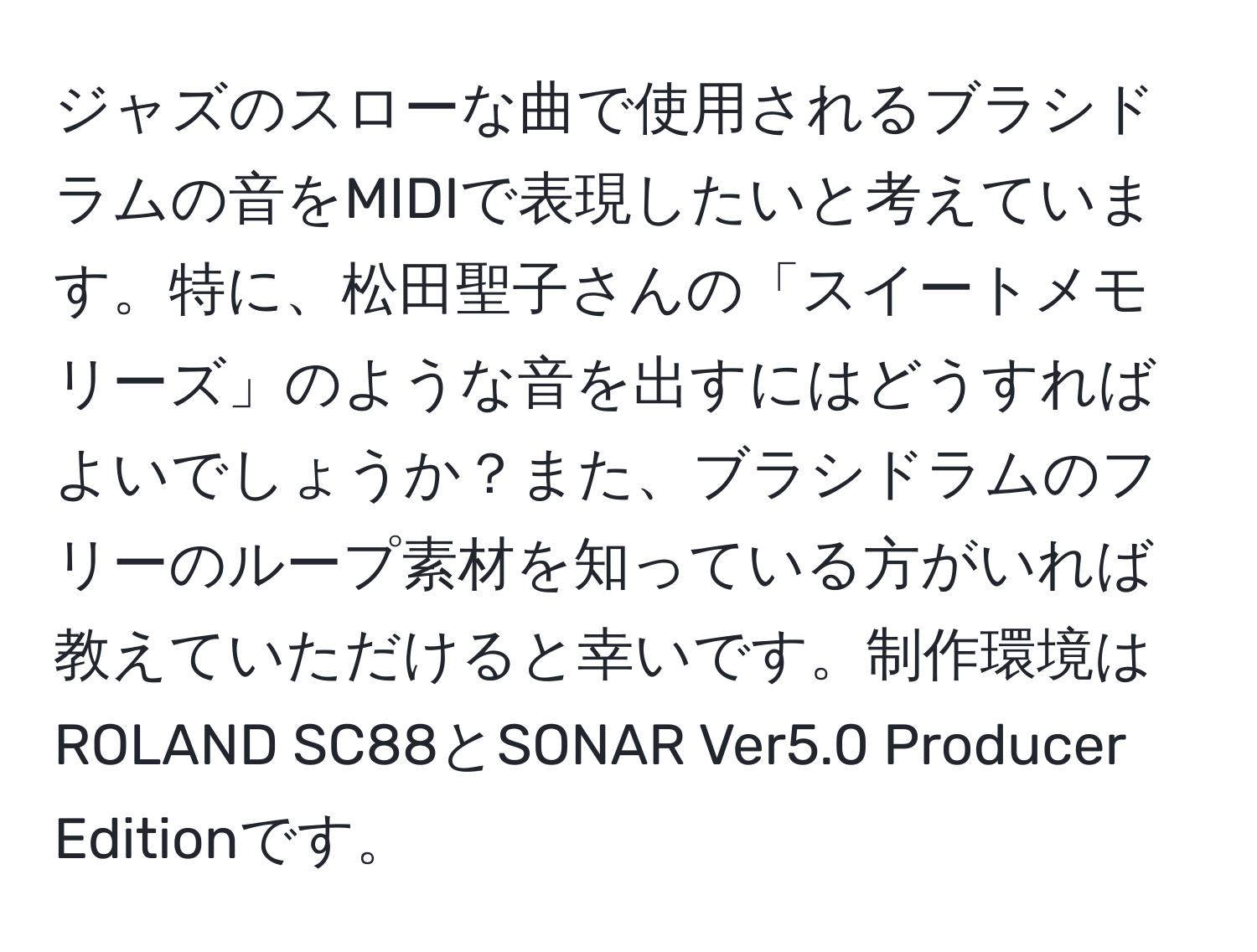 ジャズのスローな曲で使用されるブラシドラムの音をMIDIで表現したいと考えています。特に、松田聖子さんの「スイートメモリーズ」のような音を出すにはどうすればよいでしょうか？また、ブラシドラムのフリーのループ素材を知っている方がいれば教えていただけると幸いです。制作環境はROLAND SC88とSONAR Ver5.0 Producer Editionです。