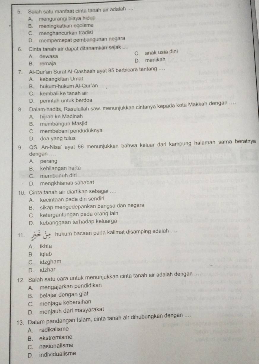 Salah satu manfaat cinta tanah air adalah ....
A. mengurangi biaya hidup
B. meningkatkan egoisme
C. menghancurkan tradisi
D. mempercepat pembangunan negara
6. Cinta tanah air dapat ditanamkan sejak ....
C. anak usia dini
A. dewasa
B. remaja D. menikah
7. Al-Qur'an Surat Al-Qashash ayat 85 berbicara tentang .
A. kebangkitan Umat
B. hukum-hukum Al-Qur'an
C. kembali ke tanah air
D. perintah untuk berdoa
8. Dalam-hadits, Rasulullah saw. menunjukkan cintanya kepada kota Makkah dengan …
A. hijrah ke Madinah
B. membangun Masjid
C. membebani penduduknya
D. doa yang tulus
9. QS. An-Nisa' ayat 66 menunjukkan bahwa keluar dari kampung halaman sama beratnya
dengan ....
A. perang
B. kehilangan harta
C. membunuh diri
D. mengkhianati sahabat
10. Cinta tanah air diartikan sebagai ....
A. kecintaan pada diri sendiri
B. sikap mengedepankan bangsa dan negara
C. ketergantungan pada orang lain
D. kebanggaan terhadap keluarga
11. hukum bacaan pada kalimat disamping adalah ....
A. ikhfa
B. iqlab
C. idzgham
D. idzhar
12. Salah satu cara untuk menunjukkan cinta tanah air adalah dengan …..
A. mengajarkan pendidikan
B. belajar dengan giat
C. menjaga kebersihan
D. menjauh dari masyarakat
13. Dalam pandangan Islam, cinta tanah air dihubungkan dengan ....
A. radikalisme
B. ekstremisme
C. nasionalisme
D. individualisme