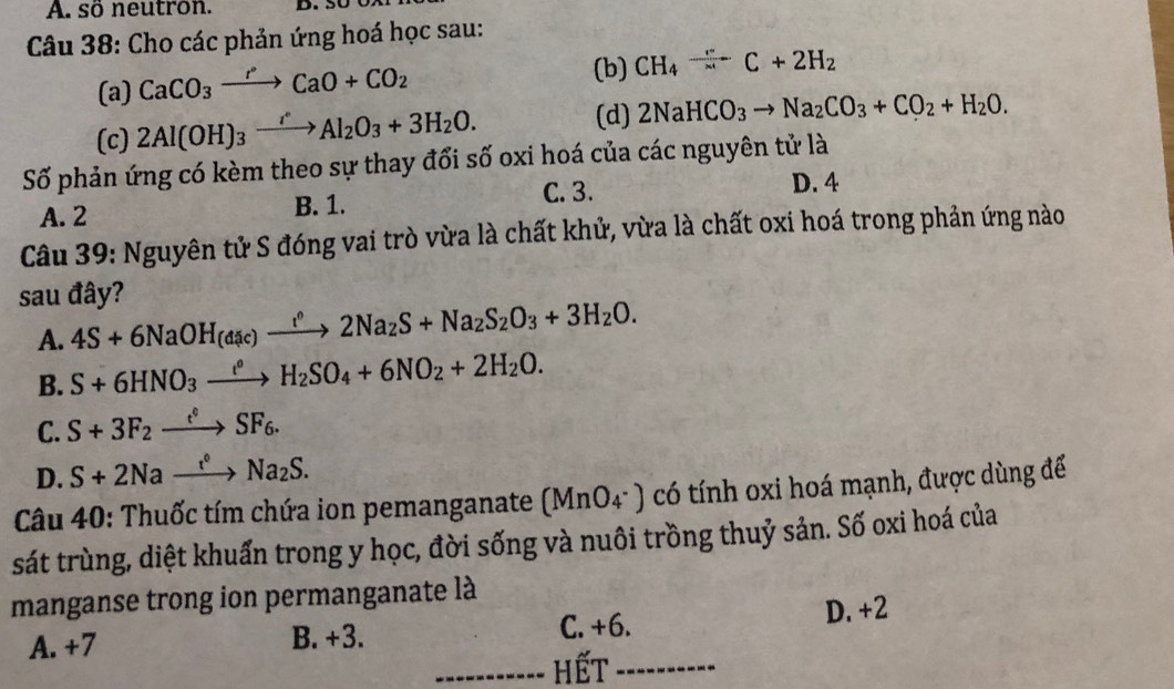 sö neutron. D. 50
Câu 38: Cho các phản ứng hoá học sau:
(a) CaCO_3xrightarrow r°CaO+CO_2
(b) CH_4xrightarrow leftharpoons C+2H_2
(c) 2Al(OH)_3xrightarrow I°Al_2O_3+3H_2O.
(d) 2NaHCO_3to Na _2CO_3+CO_2+H_2O. 
Số phản ứng có kèm theo sự thay đổi số oxi hoá của các nguyên tử là
C. 3.
A. 2 B. 1. D. 4
Câu 39: Nguyên tử S đóng vai trò vừa là chất khử, vừa là chất oxi hoá trong phản ứng nào
sau đây?
A. 4S+6NaOH_(dic)xrightarrow r°2Na_2S+Na_2S_2O_3+3H_2O.
B. S+6HNO_3xrightarrow e^6H_2SO_4+6NO_2+2H_2O.
C. S+3F_2xrightarrow eSFSF_6.
D. S+2Naxrightarrow t°Na_2S. 
Câu 40: Thuốc tím chứa ion pemanganate (MnO_4^-) 1 có tính oxi hoá mạnh, được dùng để
sát trùng, diệt khuẩn trong y học, đời sống và nuôi trồng thuỷ sản. Số oxi hoá của
manganse trong ion permanganate là
A. +7 B. +3. C. +6. D. +2
_Hết_