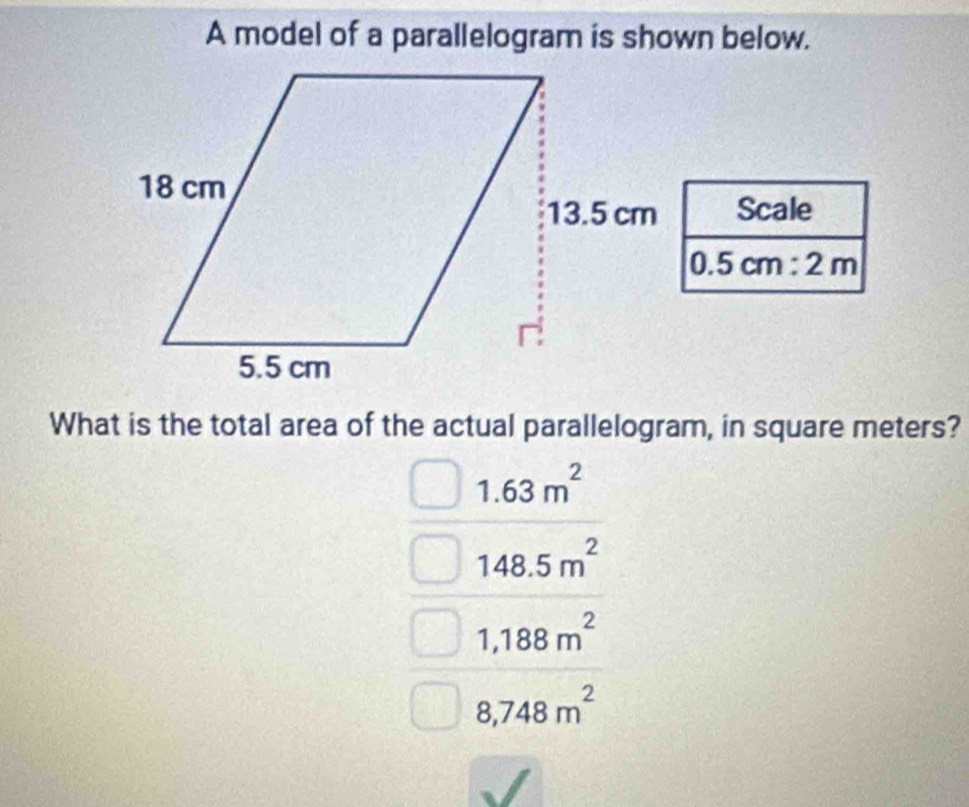 A model of a parallelogram is shown below.
Scale
0.5cm:2m
What is the total area of the actual parallelogram, in square meters?
1.63m^2
148.5m^2
1,188m^2
8,748m^2