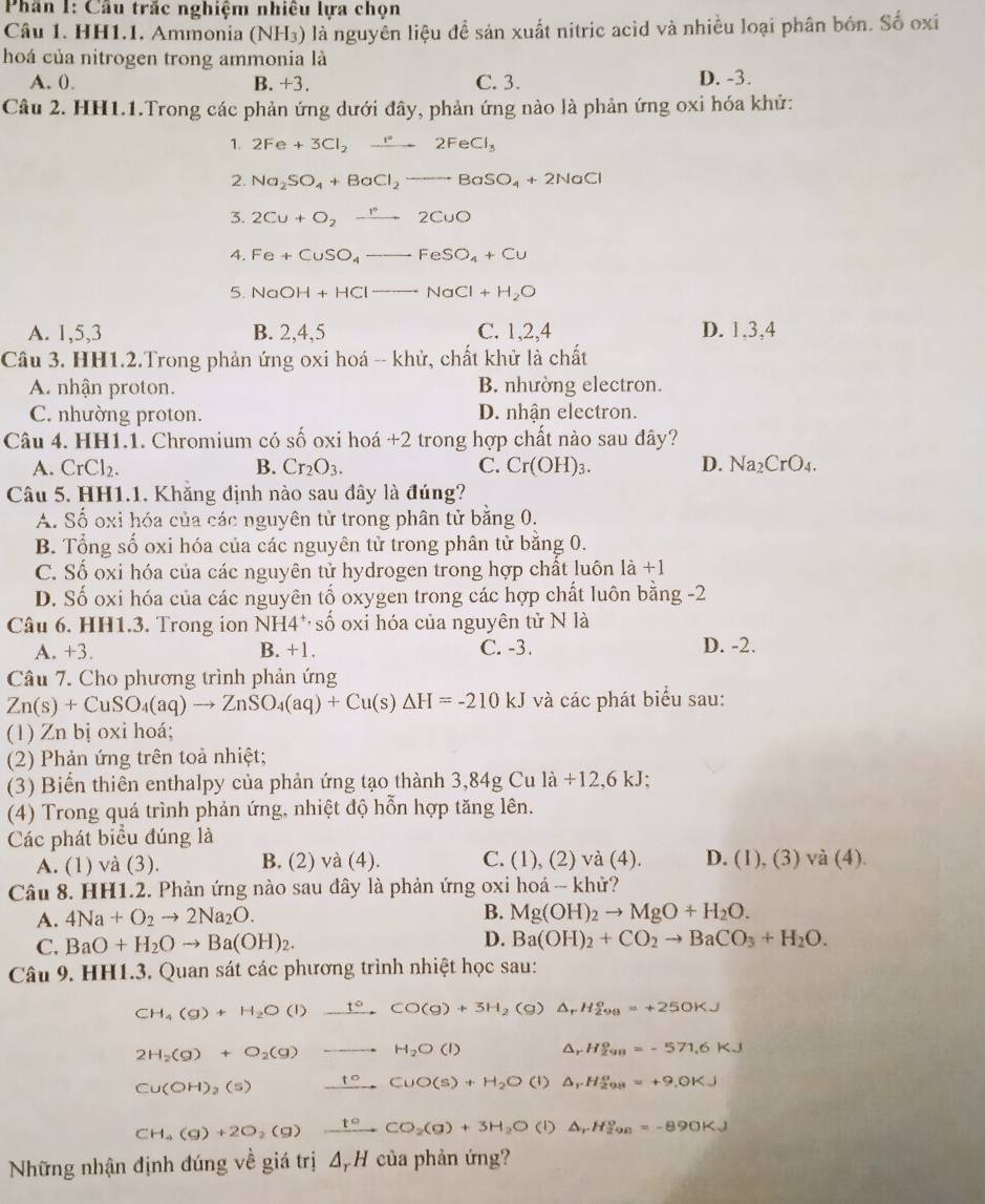 Phân 1: Cầu trắc nghiệm nhiêu lựa chọn
Câu 1. HH1.1. Ammonia (NH₃) là nguyên liệu đề sản xuất nitric acid và nhiều loại phân bón. Số oxi
hoá của nitrogen trong ammonia là
A. 0. B. +3. C. 3. D. -3.
Câu 2. HH1.1.Trong các phản ứng dưới đây, phản ứng nào là phản ứng oxi hóa khử:
1. 2Fe+3Cl_2to 2FeCl_3
2. Na_2SO_4+BaCl_2to BaSO_4+2NaCl
3. 2Cu+O_2xrightarrow r2CuO
A. Fe+CuSO_4to FeSO_4+Cu
5. NaOH+HClto NaCl+H_2O
A. 1,5,3 B. 2,4,5 C. 1,2,4 D. 1,3,4
Câu 3. HH1.2.Trong phản ứng oxi hoá -- khử, chất khử là chất
A. nhận proton. B. nhường electron.
C. nhường proton. D. nhận electron.
Câu 4. HH1.1. Chromium có số oxi hoá +2 trong hợp chất nào sau đây?
A. CrCl_2. B. Cr_2O_3. C. Cr(OH)_3. D. Na_2CrO_4.
Câu 5. HH1.1. Khăng định nào sau đây là đúng?
A. Số oxi hóa của các nguyên tử trong phân tử bằng 0.
B. Tổng số oxi hóa của các nguyên tử trong phân tử bằng 0.
C. Số oxi hóa của các nguyên tử hydrogen trong hợp chất luôn là +1
D. Số oxi hóa của các nguyên tố oxygen trong các hợp chất luôn bằng -2
Câu 6. HH1.3. Trong ion NH4^+· shat 0 oxi hóa của nguyên tử N là
A. +3. B. +1. C. -3. D. -2.
Câu 7. Cho phương trình phản ứng
Zn(s)+CuSO_4(aq)to ZnSO_4(aq)+Cu(s)△ H=-210kJ và các phát biểu sau:
(1) Zn bị oxi hoá;
(2) Phản ứng trên toả nhiệt;
(3) Biển thiên enthalpy của phản ứng tạo thành 3,84g Cu là / 12.6kJ.
(4) Trong quá trình phản ứng, nhiệt độ hỗn hợp tăng lên.
Các phát biểu đúng là
A. (1) và (3). B. (2) và (4). C. (1), (2) và (4). D. (1), (3) và (4).
Câu 8. HH1.2. Phản ứng nào sau đây là phản ứng oxi hoá - khử?
B.
A. 4Na+O_2to 2Na_2O. Mg(OH)_2to MgO+H_2O.
C. BaO+H_2Oto Ba(OH)_2.
D. Ba(OH)_2+CO_2to BaCO_3+H_2O.
Câu 9. HH1.3. Quan sát các phương trình nhiệt học sau:
CH_4(g)+H_2O(l)xrightarrow t°CO(g)+3H _2C g) △ _rH_(298)°=+250KJ
2H_2(g)+O_2(g) to H_2O(l) △ _rH_(298)^o=-571.6KJ
Cu(OH)_2(s) ⊥°CuO(s)+H_2O (1) △ _1· H_(298)^a=+9.0KJ
CH_4(g)+2O_2(g)xrightarrow t^2CO_2(g)+3H_2O (1) △ _rH_(298)°=-890KJ
Những nhận định đúng về giá trị Δ, H của phản ứng?