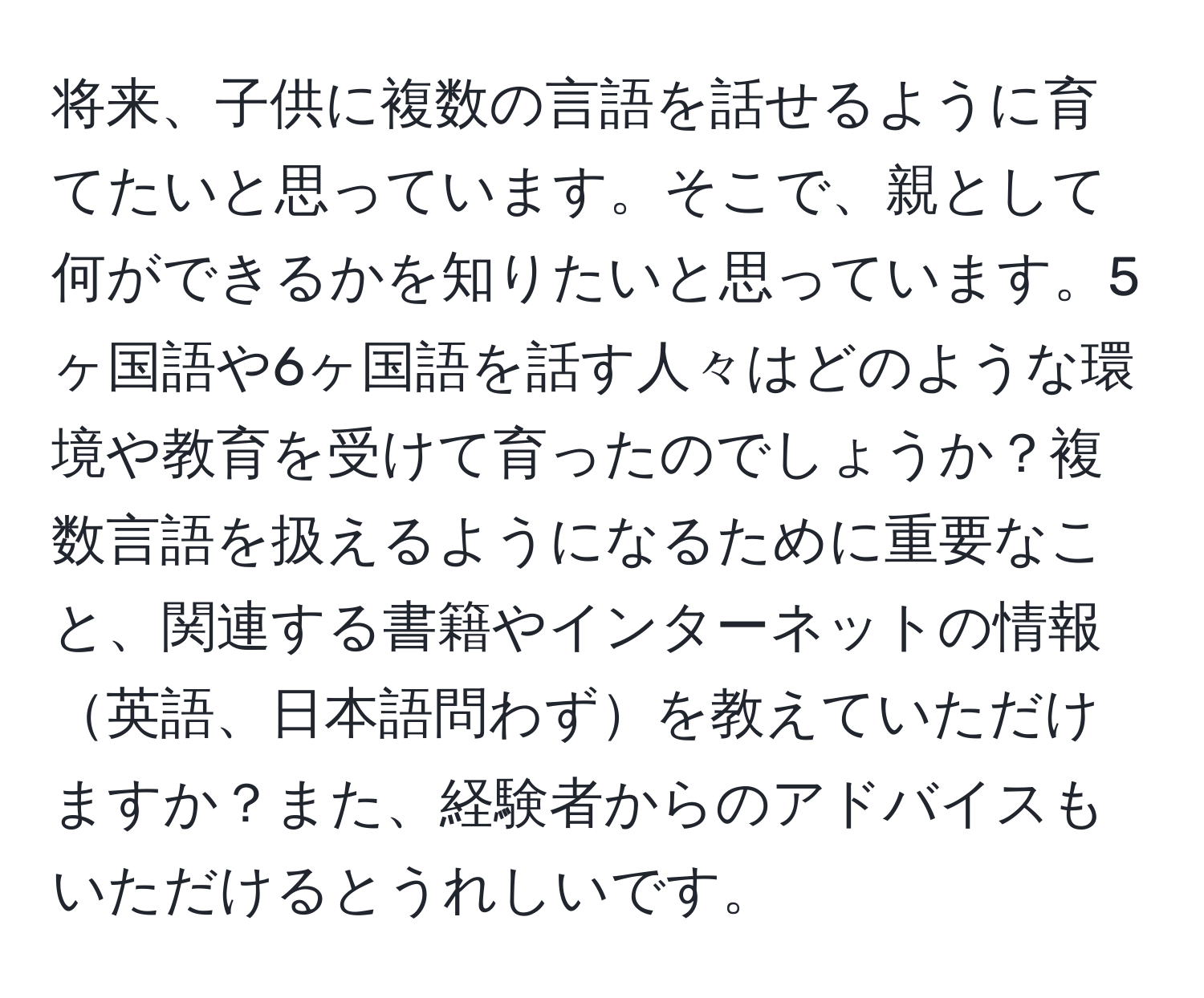 将来、子供に複数の言語を話せるように育てたいと思っています。そこで、親として何ができるかを知りたいと思っています。5ヶ国語や6ヶ国語を話す人々はどのような環境や教育を受けて育ったのでしょうか？複数言語を扱えるようになるために重要なこと、関連する書籍やインターネットの情報英語、日本語問わずを教えていただけますか？また、経験者からのアドバイスもいただけるとうれしいです。