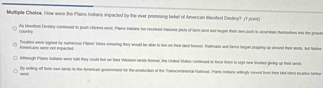 How were the Plains Indians impacted by the ever promising belief of American Manifest Destiny? (1 point)
As Manifest Destiny continued to push citizens west, Plains Indians too received massive plots of farm land and began their own push to assimilate themselves into the growin
country
Treaties were signed by numerous Plains' tribes ensuring they would be able to live on their land forever. Railroads and farms began popping up around their lands, but Native
Americans were not Impacted
Although Plains Indians were told they could live on their Western lands forever, the United States continued to force them to sign new treaties giving up their lands.
By selling off their own lands to the American government for the production of the Transcontinental Railroad, Plains Indians willingly moved from their Mid-West location farther
west.