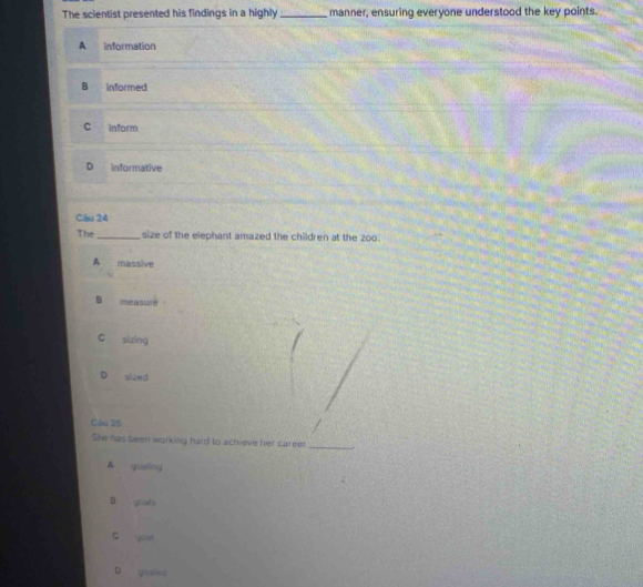 The scientist presented his findings in a highly _manner, ensuring everyone understood the key points.
A information
B informed
C inform
D informative
Câu 24
The_ size of the elephant amazed the children at the zoo.
A massive
B measure
c sizing
D sized
Cầu 25
She has been working hard to achieve her careet
_
A goaling
D youds
c quai
D goahd