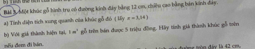 Một khúc gỗ hình trụ có đường kính đáy bằng 12 cm, chiều cao bằng bán kính đáy. 
a) Tính diện tích xung quanh của khúc goverline goverline overline O đó ( lấy π =3,14)
b) Với giá thành hiện tại, 1m^3g_0^(x trên bán được 5 triệu đồng. Hãy tính giá thành khúc goverline goverline 0) trên 
nếu đem đi bán. 
la đường tròn đáy là 42 cm,