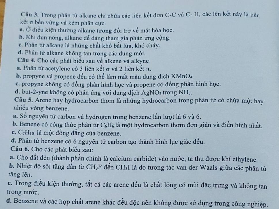 Trong phân tử alkane chỉ chứa các liên kết đơn C-C và C- H, các lên kết này là liên
kết σ bền vững và kém phân cực.
a. Ở điều kiện thường alkane tương đối trơ về mặt hóa học.
b. Khi đun nóng, alkane dễ dàng tham gia phản ứng cộng.
c. Phân tử alkane là những chất khó bắt lửa, khó cháy.
d. Phân tử alkane không tan trong các dung môi.
Câu 4. Cho các phát biểu sau về alkene và alkyne
a. Phân tử acetylene có 3 liên kết σ và 2 liên kết π.
b. propyne và propene đều có thể làm mất màu dung dịch KMnO4.
c. propyne không có đồng phân hình học và propene có đồng phân hình học.
d. but-2-yne không có phản ứng với dung dịch AgNO₃ trong NH₃.
Câu 5. Arene hay hydrocarbon thơm là những hydrocarbon trong phân tử có chứa một hay
nhiều vòng benzene.
a. Số nguyên tử carbon và hydrogen trong benzene lần lượt là 6 và 6.
b. Benene có công thức phân tử C₆H₆ là một hydrocarbon thơm đơn giản và điển hình nhất.
c. C7H₁ là một đồng đẳng của benzene.
d. Phân tử benzene có 6 nguyên tử carbon tạo thành hình lục giác đều.
Câu 6. Cho các phát biểu sau:
a. Cho đất đèn (thành phần chính là calcium carbide) vào nước, ta thu được khí ethylene.
b. Nhiệt độ sôi tăng dần từ CH₃F đến CH₃I là do tương tác van der Waals giữa các phân tử
tăng lên.
c. Trong điều kiện thường, tất cả các arene đều là chất lỏng có mùi đặc trưng và không tan
trong nước.
d. Benzene và các hợp chất arene khác đều độc nên không được sử dụng trong công nghiệp.