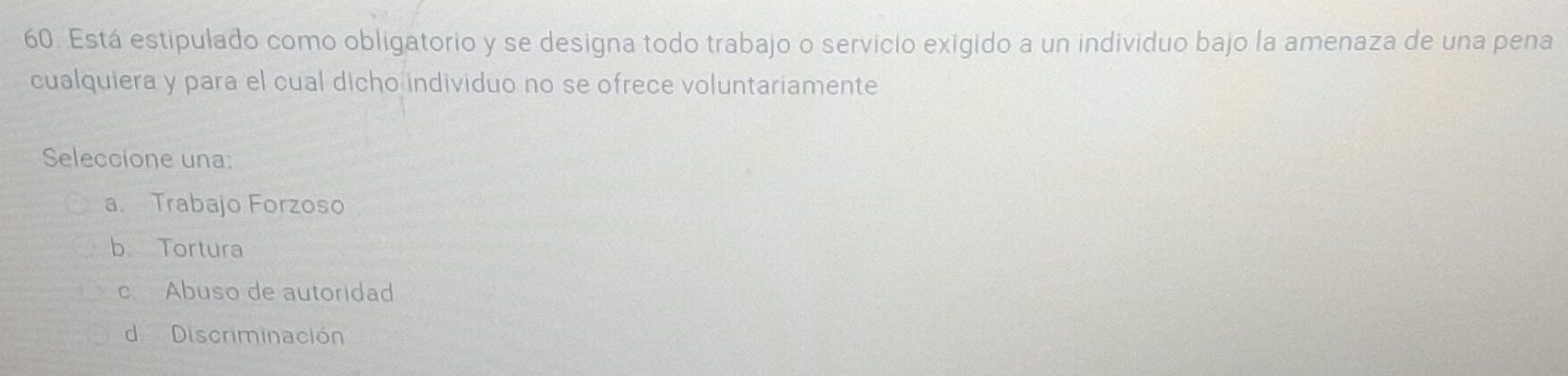 Está estipulado como obligatorio y se designa todo trabajo o servicio exigido a un individuo bajo la amenaza de una pena
cualquiera y para el cual dicho individuo no se ofrece voluntariamente
Seleccione una
a. Trabajo Forzoso
b Tortura
c. Abuso de autoridad
d Discriminación