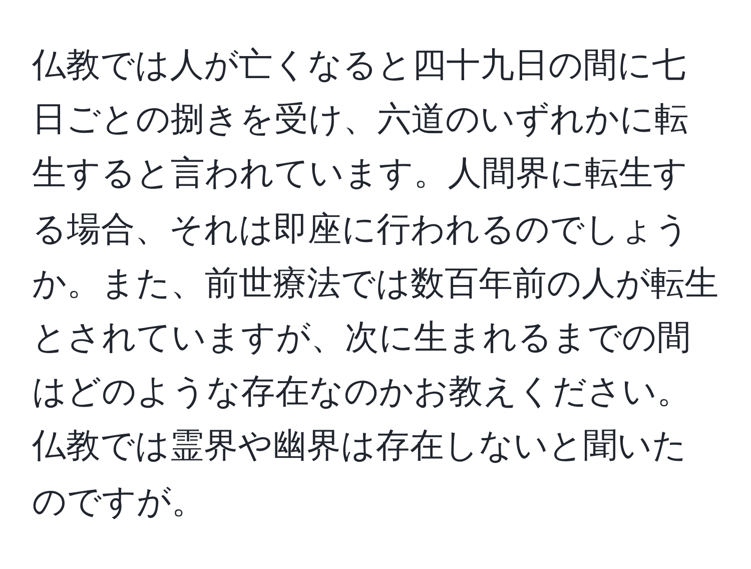 仏教では人が亡くなると四十九日の間に七日ごとの捌きを受け、六道のいずれかに転生すると言われています。人間界に転生する場合、それは即座に行われるのでしょうか。また、前世療法では数百年前の人が転生とされていますが、次に生まれるまでの間はどのような存在なのかお教えください。仏教では霊界や幽界は存在しないと聞いたのですが。