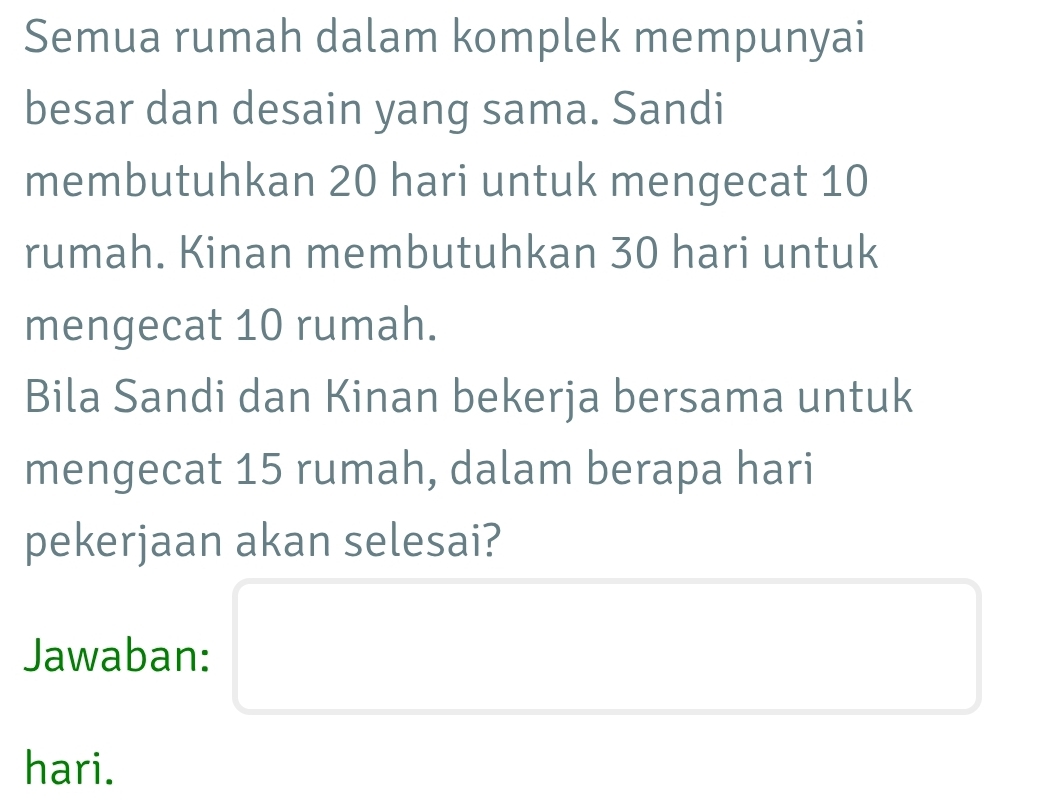 Semua rumah dalam komplek mempunyai 
besar dan desain yang sama. Sandi 
membutuhkan 20 hari untuk mengecat 10
rumah. Kinan membutuhkan 30 hari untuk 
mengecat 10 rumah. 
Bila Sandi dan Kinan bekerja bersama untuk 
mengecat 15 rumah, dalam berapa hari 
pekerjaan akan selesai? 
Jawaban: 
hari.