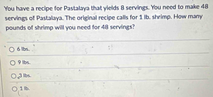 You have a recipe for Pastalaya that yields 8 servings. You need to make 48
servings of Pastalaya. The original recipe calls for 1 lb. shrimp. How many
pounds of shrimp will you need for 48 servings?
6 lbs.
9 lbs.
3 lbs.
1 Ib.