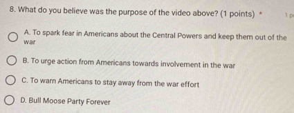 What do you believe was the purpose of the video above? (1 points) * 1 p
A. To spark fear in Americans about the Central Powers and keep them out of the
war
B. To urge action from Americans towards involvement in the war
C. To warn Americans to stay away from the war effort
D. Bull Moose Party Forever