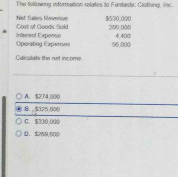 The following information relates to Pantastic Clothing, Inc
Net Sales Revenue $530,000
Cost of Goods Sold 200,000
Interest Expense 4,400
Operating Expenses 56,000
Calculate the net income.
A. $274,000
B. $325,600
C. $330,000
D. $260,600