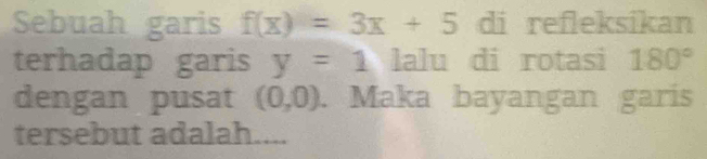 Sebuah garis f(x)=3x+5 di refleksikan 
terhadap garis y=1 lalu di rotasi 180°
dengan pusat (0,0). Maka bayangan garis 
tersebut adalah....