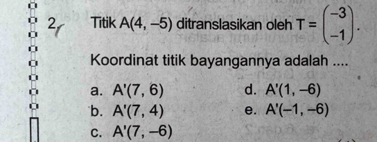 Titik A(4,-5) ditranslasikan oleh T=beginpmatrix -3 -1endpmatrix. 
Koordinat titik bayangannya adalah ....
a. A'(7,6) d. A'(1,-6)
b. A'(7,4) e. A'(-1,-6)
C. A'(7,-6)