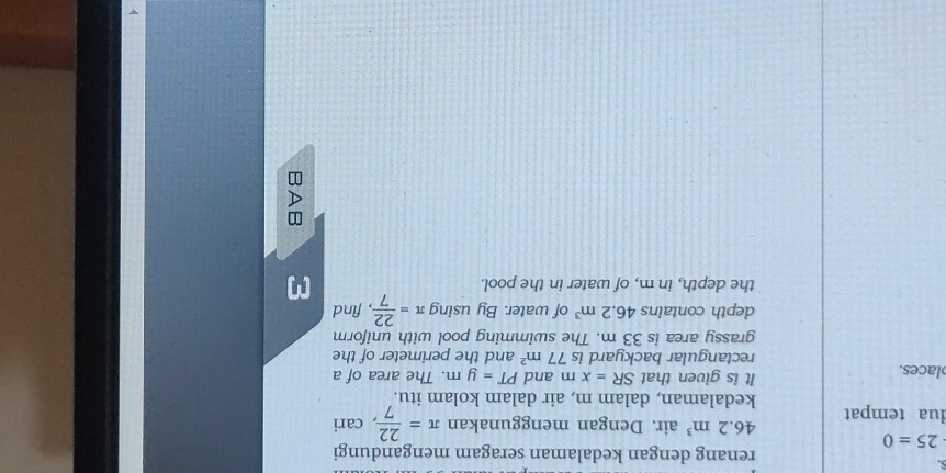 renang dengan kedalaman seragam mengandungi
25=0
46.2m^3 air. Dengan menggunakan π = 22/7  , cari 
dua tempat kedalaman, dalam m, air dalam kolam itu. 
places. It is given that SR=xm and PT=ym. The area of a 
rectangular backyard is 77m^2 and the perimeter of the 
grassy area is 33 m. The swimming pool with uniform 
depth contains 46.2m^3 of water. By using π = 22/7  , find 
the depth, in m, of water in the pool.