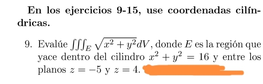 En los ejercicios 9-15, use coordenadas cilín- 
dricas. 
9. Evalúe ∈t ∈t ∈t _Esqrt(x^2+y^2)dV , donde E es la región que 
yace dentro del cilindro x^2+y^2=16 y entre los 
planos z=-5 y z=4.