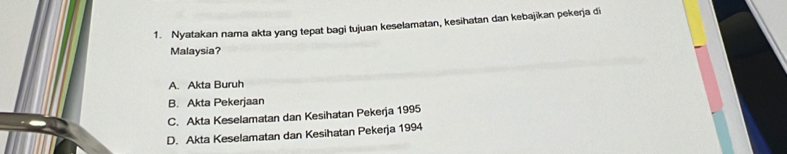 Nyatakan nama akta yang tepat bagi tujuan keselamatan, kesihatan dan kebajikan pekerja di
Malaysia?
A. Akta Buruh
B. Akta Pekerjaan
C. Akta Keselamatan dan Kesihatan Pekerja 1995
D. Akta Keselamatan dan Kesihatan Pekerja 1994