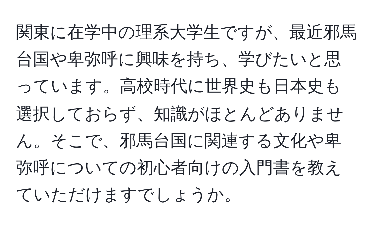 関東に在学中の理系大学生ですが、最近邪馬台国や卑弥呼に興味を持ち、学びたいと思っています。高校時代に世界史も日本史も選択しておらず、知識がほとんどありません。そこで、邪馬台国に関連する文化や卑弥呼についての初心者向けの入門書を教えていただけますでしょうか。