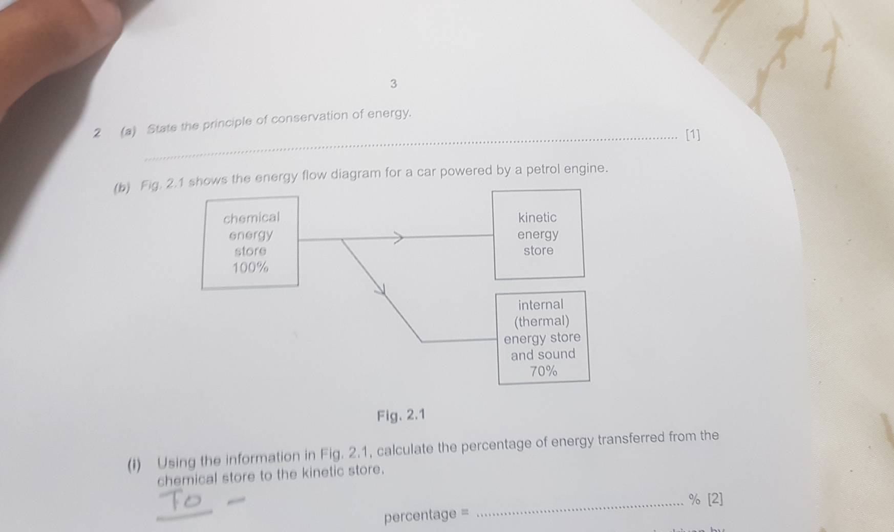 3 
2 (a) State the principle of conservation of energy. 
_[1] 
(b) Fig. 2.1 shows the energy flow diagram for a car powered by a petrol engine. 
chemical 
energy 
store
100%
Fig. 2.1 
(I) Using the information in Fig. 2.1, calculate the percentage of energy transferred from the 
chemical store to the kinetic store. 
_% [2] 
percentage =