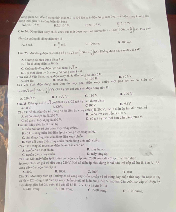 gường giám đều đến 0 trong thời gian 0,01 s. Độ lớn suất điện động cảm ứng xuất hiện trong khung dây
trong thời gian từ trường biển đổi bằng D. 2.10^(-4)V.
A.3 ,46.10^(-4)V. B. 2.5.10^(-4)V. C. 20.10^(-4)V.
Câu 24: Dòng điện xoay chiều chạy qua một đoạn mạch có cường độ i=3cos (100π t+ π /2 )(A) Pha ban
đầu của cường độ dòng điện này là
A. 3 rad B.  π /2 rad. C. 100π rad. D. 100 rad.
Câu 25: Một dòng điện có cường dθ i=3sqrt(2)cos (100π t+ π /3 )(A). Khẳng định nào sau đây là sai?
A. Cường độ hiệu dụng bằng 3 A.
B. Tần số dòng điện là 50 Hz.
C. Cường độ dòng điện cực đại bằng 3sqrt(2)A.
D. Tại thời điểm t=0 , cường độ dòng điện i=0.
Câu 26: Ở Việt Nam, mạng điện xoay chiều dân dụng có tần số là
A. 50π Hz B. 100π Hz C. 100 Hz. D. 50 Hz.
Cầu 27: Suất điện động cảm ứng do máy phát điện xoay chiều một pha tạo ra có biểu thức
e=220sqrt(2)cos (100π t+ π /4 )(V) 1. Giá trị cực đại của suất điện động này là
A. 220sqrt(2)V. B. 110sqrt(2)V. C. 110 V. D. 220 V.
Câu 28: Điện áp u=141sqrt(2)co :100πt (V). Có giá trị hiệu dụng bằng
A. 141 V. B. 200 V. C. 100 V. D. 282 V.
Câu 29: Số chi của vôn kế (dùng để đo điện áp xoay chiều) là 200V, tức là điện áp hai đầu vôn kế
A. có độ lớn cực đại là 200 V. B. có độ lớn cực tiểu là 200 V.
C. có giá trị hiệu dụng là 200 V. D. có giá trị tức thời ban đầu bằng 200 V.
Câu 30: Máy biển áp là thiết bị
A. biển đổi tần số của dòng điện xoay chiều.
B. có khả năng biến đổi điện áp của dòng điện xoay chiều.
C. làm tăng công suất của dòng điện xoay chiều.
D. biến đổi dòng điện xoay chiều thành dòng điện một chiều.
Câu 31: Trong củ (cục) sạc điện thoại chắc chẵn có
A. nguồn điện một chiều. B. máy hạ áp.
C. nguồn điện xoay chiều. D. máy tăng áp.
Câu 32: Một máy biến áp lí tướng có cuộn sơ cấp gồm 2000 vòng dây được mắc vào điện
áp xoay chiều có giá trị hiệu dụng 220 V. Khi đó điện áp hiệu dụng ở hai đầu thứ cấp để hở là 110 V. Số
vòng dây của cuộn thứ cấp là
A. 400. B. 1000. C. 4000. D. 100.
Câu 33:M6t A máy biến áp lí tướng có số vòng dây cuốn sơ cấp và số vòng dây cuộn thứ cấp lần lượt là Nị
và N_2=120 vòng. Đặt điện áp xoay chiều có giá trị hiệu dụng 220 V vào hai đầu cuộn sơ cấp thì điện áp
hiệu dụng giữa hai đầu cuộn thử cấp đề hở là 12 V. Giá trị của Nị là
A.2400 vòng B. 1200 vòng. C. 2200 vòng. D. 1100 vòng.
3