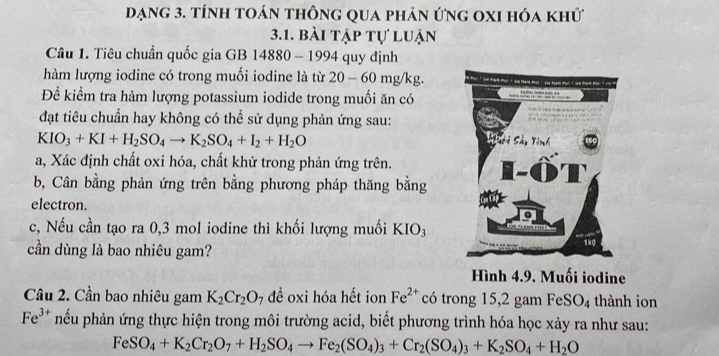 dạng 3. tính toán thông qua phản ứng oxi hóa khử 
3.1. bài tập tự luận 
Câu 1. Tiêu chuẩn quốc gia GB 14880 - 1994 quy định 
hàm lượng iodine có trong muối iodine là từ 0 - 60 mg/kg. 
y 
Để kiểm tra hàm lượng potassium iodide trong muối ăn có 
đạt tiêu chuẩn hay không có thể sử dụng phản ứng sau:
KIO_3+KI+H_2SO_4to K_2SO_4+I_2+H_2O
a, Xác định chất oxi hóa, chất khử trong phản ứng trên. 
b, Cân bằng phản ứng trên bằng phương pháp thăng bằng 
electron. 
c, Nếu cần tạo ra 0, 3 mol iodine thì khối lượng muối KIO_3
cần dùng là bao nhiêu gam? 
Hình 4.9. Muối iodine 
Cầu 2. Cần bao nhiêu gam K_2Cr_2O_7 để oxi hóa hết ion Fe^(2+) có trong 15, 2 gam FeS O_4 thành ion
Fe^(3+) nếu phản ứng thực hiện trong môi trường acid, biết phương trình hóa học xảy ra như sau:
FeSO_4+K_2Cr_2O_7+H_2SO_4to Fe_2(SO_4)_3+Cr_2(SO_4)_3+K_2SO_4+H_2O