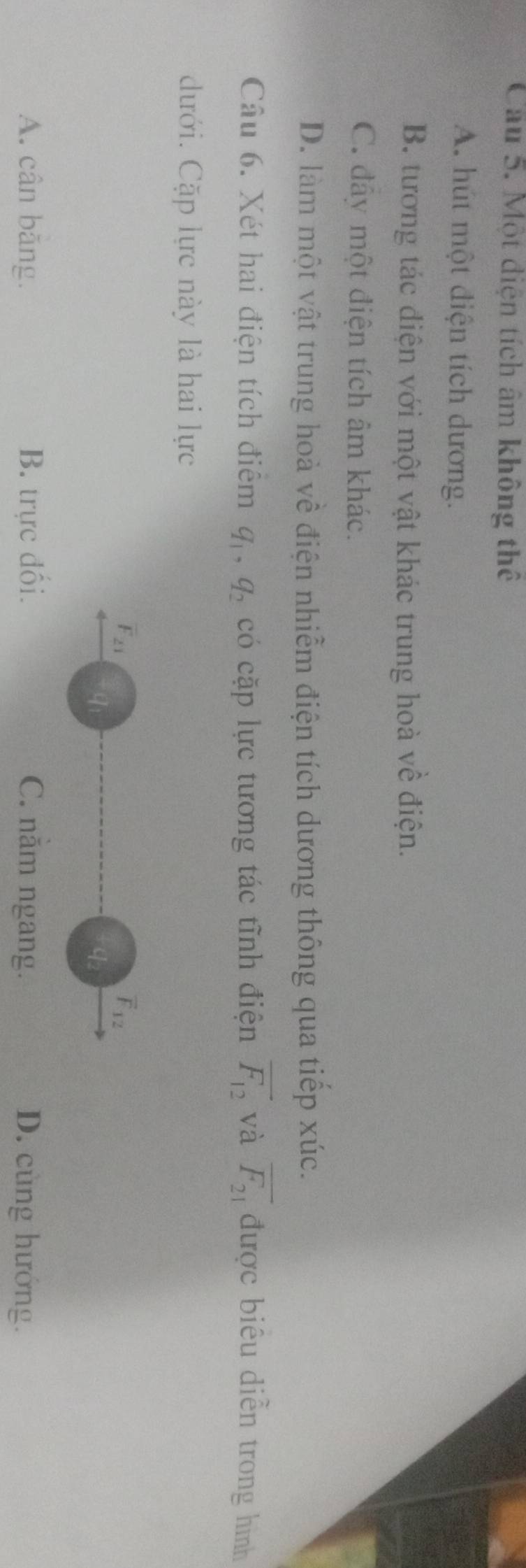 Cầu 5. Một điện tích âm không thể
A. hút một điện tích dương.
B. tương tác điện với một vật khác trung hoà về điện.
C. đây một điện tích âm khác.
D. làm một vật trung hoà về điện nhiễm điện tích dương thông qua tiếp xúc.
Câu 6. Xét hai điện tích điểm q_1, q_2 có cặp lực tương tác tĩnh điện overline F_12 và overline F_21 được biểu diễn trong hình
dưới. Cặp lực này là hai lực
F_21
overline F_12
qi
A. cân băng. B. trực đối. C. năm ngang. D. cùng hướng.