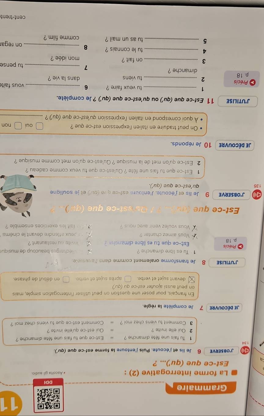 Grammaire
DDI
La forme interrogative (2) : * Ascolta gli audio.
a
Est-ce que (qu')... ?
J'OBSERVE 6 Je lis et j'écoute. Puis j'entoure la forme est-ce que (qu').
134
Tu fais une fête dimanche ? Est-ce que tu fais une fête dimanche ?
2 Qui elle invite ? Qui est-ce qu'elle invite ?
3 Comment tu viens chez moi ? Comment est-ce que tu viens chez moi ?
Je DécoUVRE 7 Je complète la règle.
En français, pour poser une question on peut utiliser l'interrogation simple, mais
on peut aussi ajouter est-ce qu (qu')
devant sujet et verbe. après sujet et verb en début de phrase.
J'UTILISE 8 Je transforme oralement comme dans l'anempl
1 Tu es libre dimanche ?    eh rges b eaucoup de musique
Précis Est-ce que tu es libre dimanch ?
p. 18  wite nu restaurant ?
Vous aimez chanter ?    peux attendre devant le cinéma
Vous voulez venir avec nous ?     m fait les exercices ensemble ?
Est-ce que   Qu 'est- c e que ( )
J'OBSERVE 9 Je lis et j'écoute. J'entoure est-ce que (ou) et je souligne
135 qu'est-ce que (qu').
1 Est-ce que tu fais une fête ? Qu'est-ce que tu veux comme cadeau ?
2 Est-ce qu'on met de la musique ? Qu'est-ce qu'on met comme musique ?
Je DécOUVre 10 Je réponds.
On peut traduire en italien l'expression est-ce que ? oui non
À quoi correspond en italien l'expression qu'est-ce que (qu') ?_
J'UTILISE 11 Est-ce que (qu') ou qu'est-ce que (qu') ? Je complète.
1 _tu veux faire ? 6 _vous fait
Précis
p. 18 2_
tu viens dans la vie ?
dimanche ? _tu pense
7
3 _on fait ? mon idée ?
4 _tu le connais ? 8_
on regar
5 _tu as un mail ? comme film ?
cent-trent