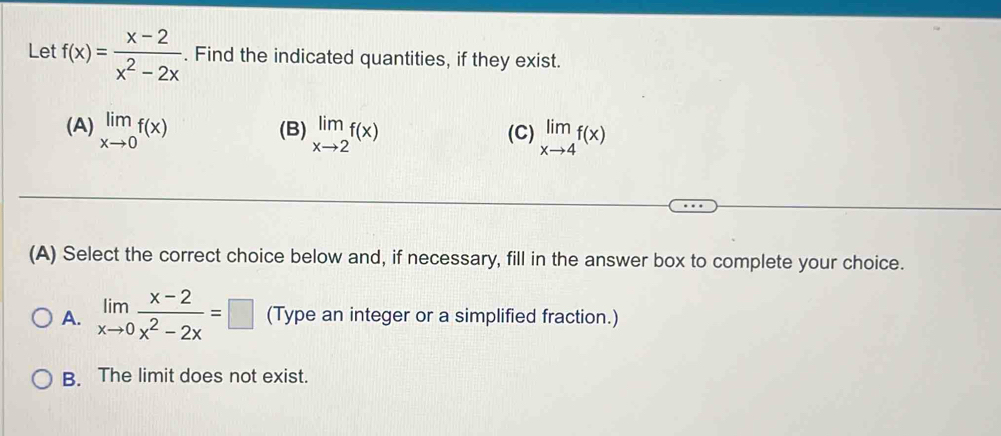 Le f(x)= (x-2)/x^2-2x . Find the indicated quantities, if they exist.
(A) limlimits _xto 0f(x) (B) limlimits _xto 2f(x) (C) limlimits _xto 4f(x)
(A) Select the correct choice below and, if necessary, fill in the answer box to complete your choice.
A. limlimits _xto 0 (x-2)/x^2-2x =□ (Type an integer or a simplified fraction.)
B. The limit does not exist.