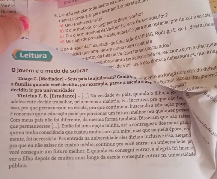 privileg
Você id

S. O então estudante de direito na UIII
priências pessoais que o levaram à concretizaçã
Quando
a) Que sonho era esse?
b) O que motivou o surgimento desse sonho?
c) Por que os sonhos de Vinícius tiveram de ser adiados?
d) Que tipo de pressão incidiu sobre ele para que optasse por deixar a escola?
* O professor da Faculdade de Educação da UFMG, Rodrigo E. de J., destacou a
Jh ,.
Leitura ' ncius que ampliaram ainda mais o debate.
mentos da fala de Vinícius foram destacados?
tesdobramento temático ainda se relaciona com a discussã
eos de Vinícius e dos demais debatedores, que imas
O jovem e o medo de sobrar
Thiago G. [Mediador] - Seus pais te ajudaram? Como e  n         o         o  e t
a família quando você decidiu, por exemplo, parar a escola e der -5o formal escolar dos jovens
família
decidiu ir pra universidade?
ade é a me    
Vinícius F. B. [Estudante] - [...] Na verdade os pais, quando o filho, o jo
ira o jo
adolescente decide trabalhar, pelo menos a maioria, é... incentiva pra que não faç.
isso, pra que permaneçam na escola, pra que continuem buscando a educação porqu
é consenso que a educação pode proporcionar um futuro melhor pra qualquer pessoa
Com meus pais não foi diferente, da mesma forma também. Disseram que não saísse ntinuidade à
que permanecesse [...]. Então foi uma opção minha, até a contragosto dos meus pais, (
que eu tenho consciência que custou muito caro pra mim, mas que naquela época, rea
mente, foi necessário. Pra entrada na universidade eles diziam inclusive isso, alegand
pra que eu não saísse do ensino médio: continue pra você entrar na universidade, pr ;
você conseguir um futuro melhor. E quando eu consegui entrar, a alegria foi imensa
ver o filho depois de muitos anos longe da escola conseguir entrar na universidade
pública.