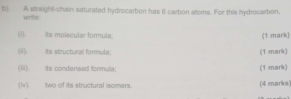 A straight-chain saturated hydrocarbon has 6 carbon atoms. For this hydrocarbon, 
write: 
(i). | its molecular formula; (1 mark) 
(ii). its structural formula; (1 mark) 
(iii). its condensed formula; (1 mark) 
(iv). two of its structural isomers. (4 marks)