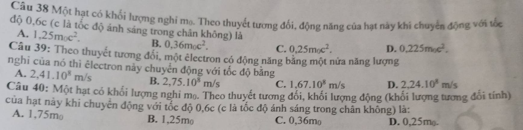 Một hạt có khối lượng nghi mọ. Theo thuyết tương đối, động năng của hạt này khi chuyển động với tốc
độ 0,6c (c là tốc độ ánh sáng trong chân không) là D. 0,225m_0c^2.
A. 1,25m_0c^2.
B. 0,36m_0c^2.
C. 0,25m_0c^2. 
Câu 39: Theo thuyết tương đối, một êlectron có động năng bằng một nửa năng lượng
nghi của nó thì êlectron này chuyển động với tốc độ bằng
A. 2, 41.10^8m/s B. 2,75.10^8m/s
C. 1,67.10^8m/s D. 2, 24.10^8m/s
Câu 40: Một hạt có khối lượng nghi mọ. Theo thuyết tương đối, khối lượng động (khối lượng tương đổi tính)
của hạt này khi chuyển động với tốc độ 0, 6c (c là tốc độ ánh sáng trong chân không) là:
A. 1,75mo B. 1,25mo C. 0,36mo
D. 0,25m (.