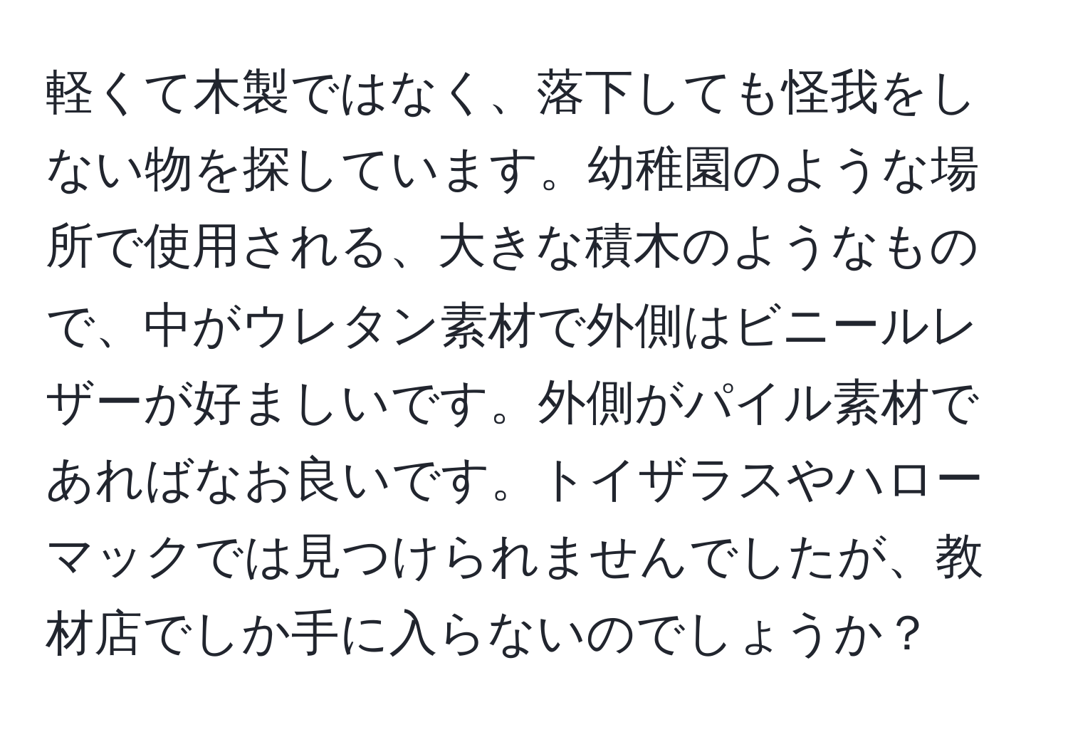 軽くて木製ではなく、落下しても怪我をしない物を探しています。幼稚園のような場所で使用される、大きな積木のようなもので、中がウレタン素材で外側はビニールレザーが好ましいです。外側がパイル素材であればなお良いです。トイザラスやハローマックでは見つけられませんでしたが、教材店でしか手に入らないのでしょうか？