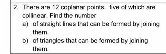 There are 12 coplanar points, five of which are 
collinear. Find the number 
a) of straight lines that can be formed by joining 
them. 
b) of triangles that can be formed by joining 
them.