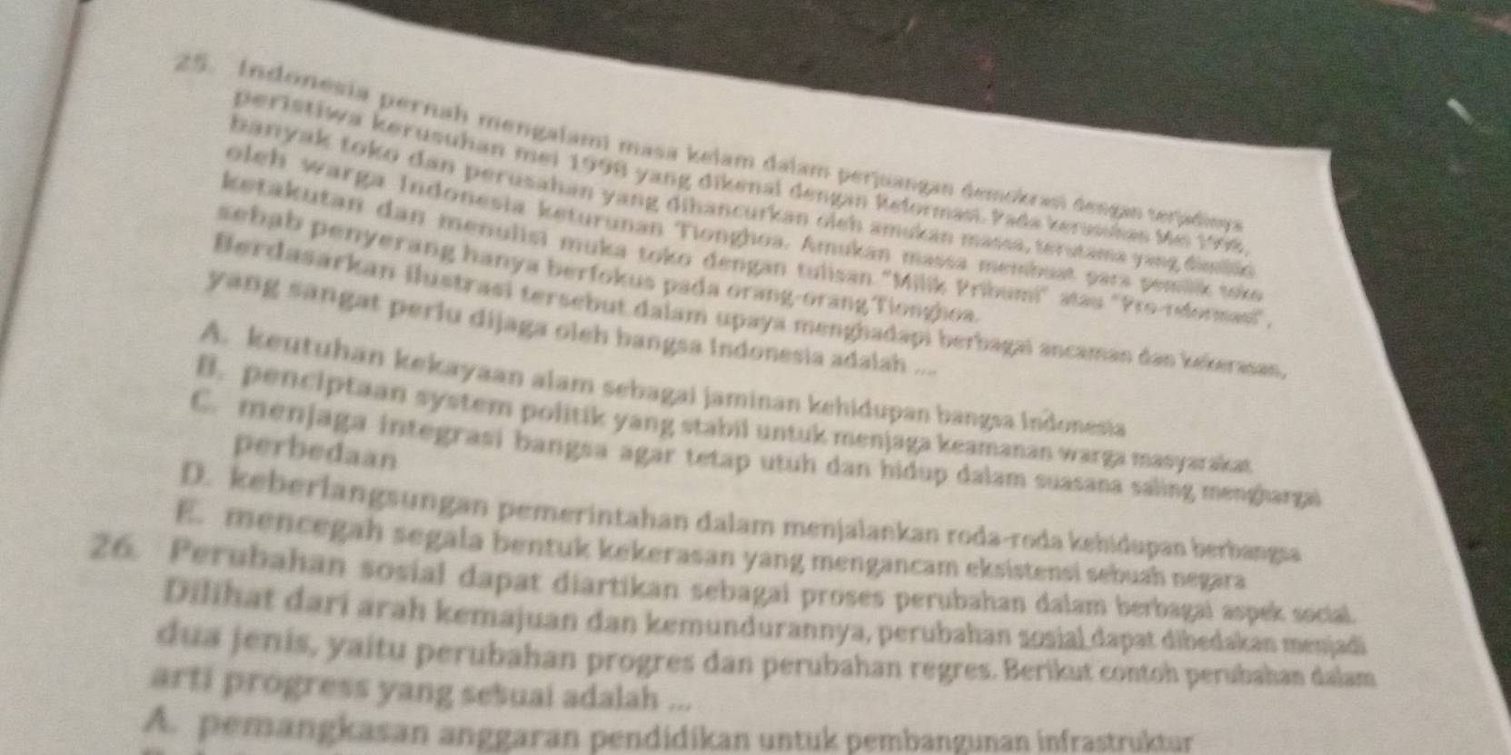 Indonesia pernah mengalami masa kelam dalam perjuangan demokrasi dengan terjadinga
peristiwa kerusuhan mei 1998 yang dikenal dengan Reformasi. Pada kerushas Mei 1998
banyak toko dan perusahan yang dihancurkan oleh amukan massa, terstama yang dimio
oleh warga Indonesia keturunan Tionghoa. Amukan massa membuat para pemak toke
ketakutan dan menulisi muka toko dengan tulisan ''Milík Pribumi'' atau 'Pro-reformasi",
sebab penyerang hanya berfokus pada orang-orang Tionghoa.
Berdasarkan ilustrasi tersebut dalam upaya menghadapi berbagai ancaman dan kekerasan
yang sangat perlu dijaga oleh bangsa indonesia adalah ...
A. keutuhan kekayaan alam sebagai jaminan kehidupan bangsa Indonesia
B. penciptaan system politik yang stabil untuk menjaga keamanan warga masyarakat
perbedaan
C. menjaga integrasi bangsa agar tetap utuh dan hidup dalam suasana saling menghargai
D. keberlangsungan pemerintahan dalam menjalankan roda-roda kehidupan berbangsa
E. mencegah segala bentuk kekerasan yang mengancam eksistensi sebuah negara
26. Perubahan sosial dapat diartikan sebagai proses perubahan dalam berbagai aspek social.
Dilihat darí arah kemajuan dan kemundurannya, perubahan sosial dapat dibedakan menjadi
dua jenis, yaitu perubahan progres dan perubahan regres. Berikut contoh perubahan dalam
arti progress yang sesuai adalah ...
A. pemangkasan anggaran pendidikan untuk pembangunan infrastruktur