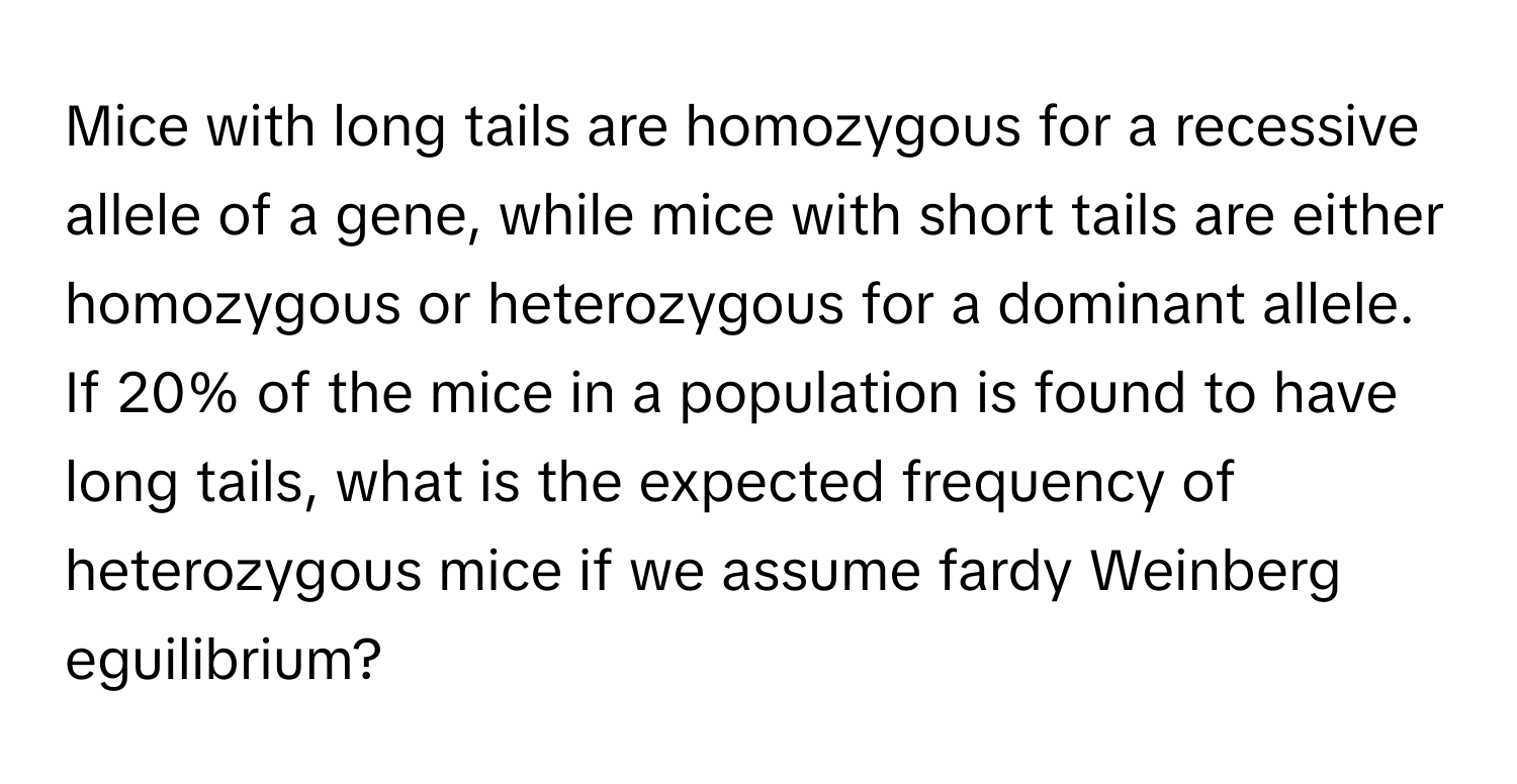 Mice with long tails are homozygous for a recessive allele of a gene, while mice with short tails are either homozygous or heterozygous for a dominant allele. If 20% of the mice in a population is found to have long tails, what is the expected frequency of heterozygous mice if we assume fardy Weinberg eguilibrium?