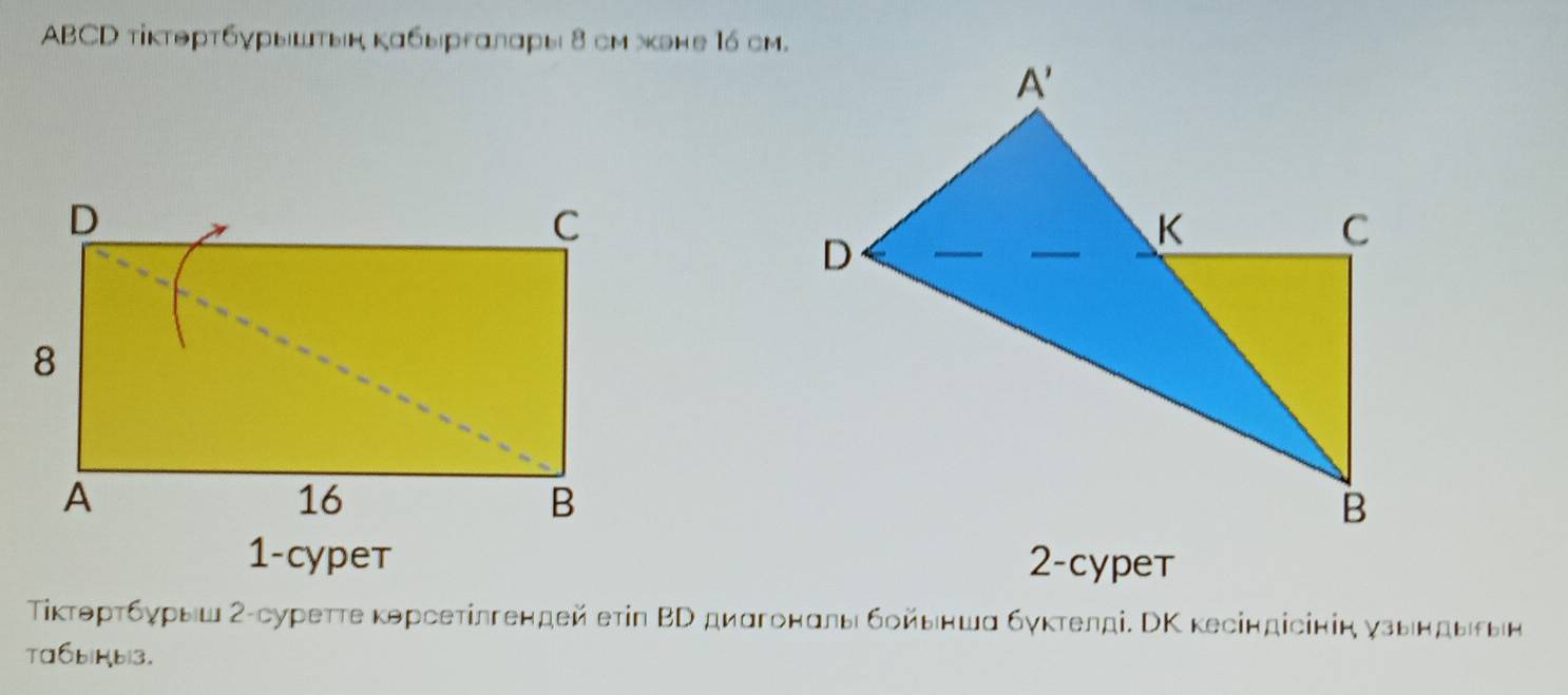 ABCD τίκтθрτбγрышτын κабыргαлαры 8 см жэне 16 cм.
1-cypeт 2-cypet
Τίκτθрτбγρыш Σ-суретτе κρрсетίлгендей етіn ΒΤ диαгонαлы бοйыншα бγκтелді. СΚ κесіндісінін γзындыеын
Taáb|Hb|3.